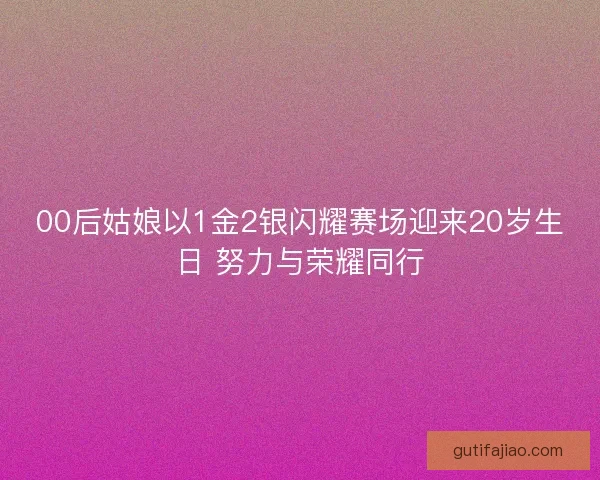 00后姑娘以1金2银闪耀赛场迎来20岁生日 努力与荣耀同行