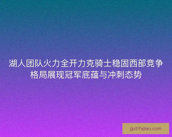 湖人团队火力全开力克骑士稳固西部竞争格局展现冠军底蕴与冲刺态势