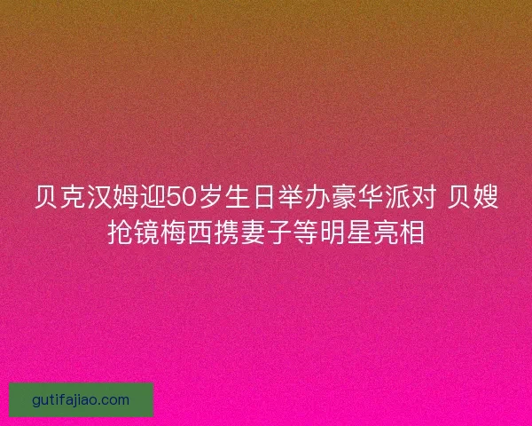 贝克汉姆迎50岁生日举办豪华派对 贝嫂抢镜梅西携妻子等明星亮相