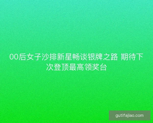 00后女子沙排新星畅谈银牌之路 期待下次登顶最高领奖台
