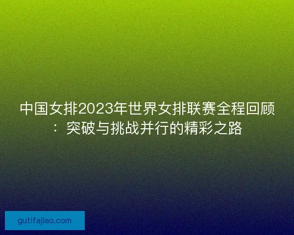 中国女排2023年世界女排联赛全程回顾：突破与挑战并行的精彩之路