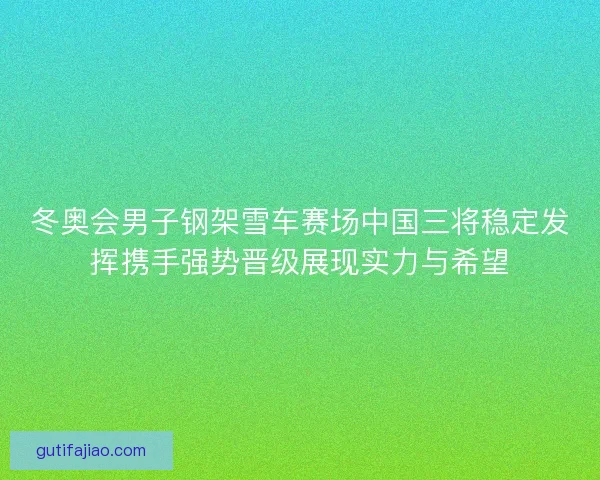 冬奥会男子钢架雪车赛场中国三将稳定发挥携手强势晋级展现实力与希望