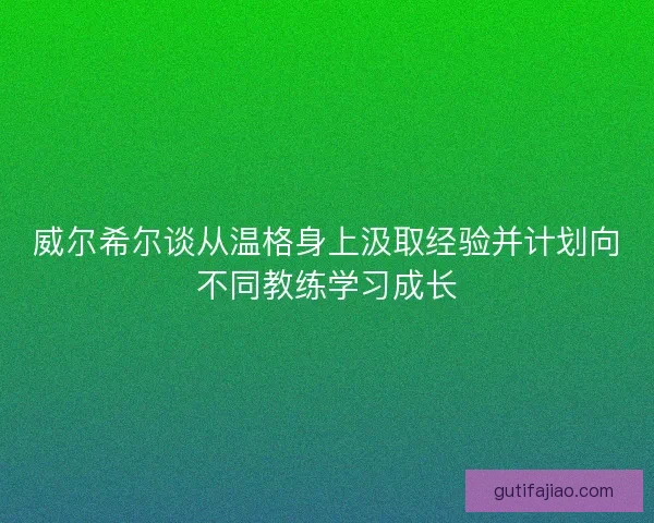 威尔希尔谈从温格身上汲取经验并计划向不同教练学习成长