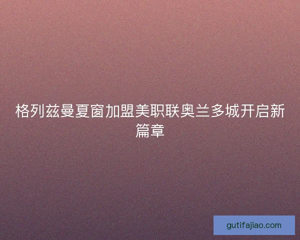 格列兹曼夏窗加盟美职联奥兰多城开启新篇章