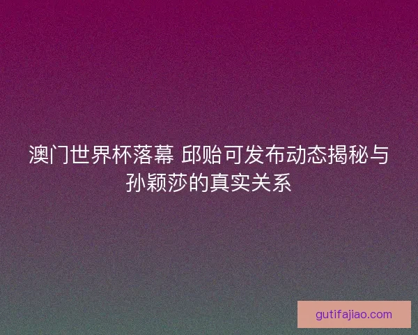 澳门世界杯落幕 邱贻可发布动态揭秘与孙颖莎的真实关系