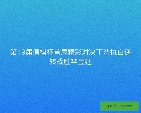 第19届倡棋杯首局精彩对决丁浩执白逆转战胜芈昱廷