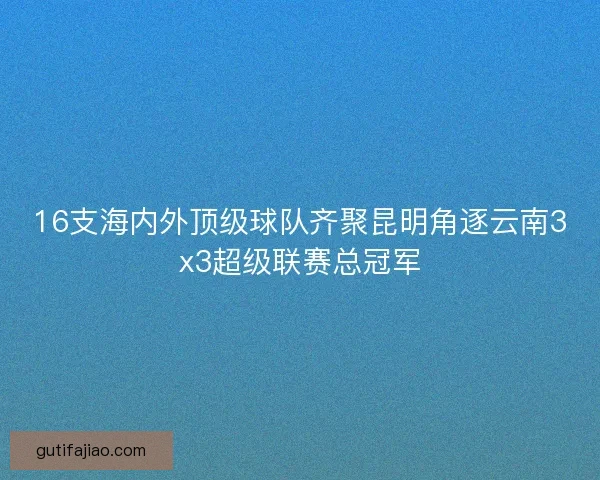 16支海内外顶级球队齐聚昆明角逐云南3x3超级联赛总冠军
