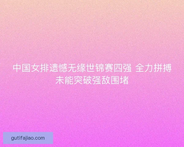中国女排遗憾无缘世锦赛四强 全力拼搏未能突破强敌围堵