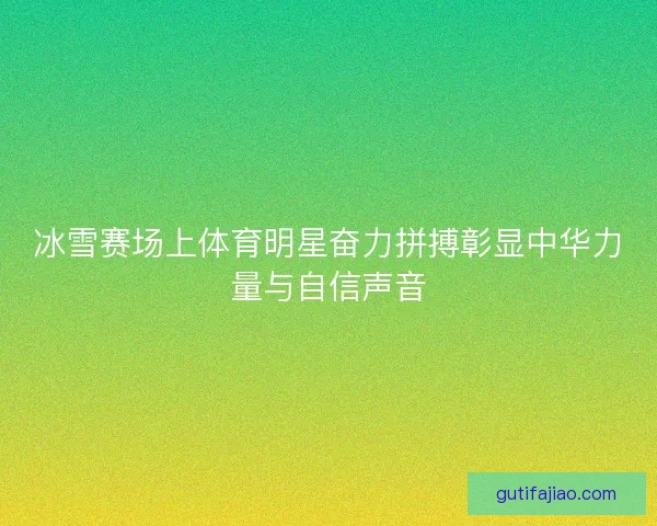 冰雪赛场上体育明星奋力拼搏彰显中华力量与自信声音