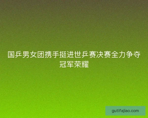 国乒男女团携手挺进世乒赛决赛全力争夺冠军荣耀