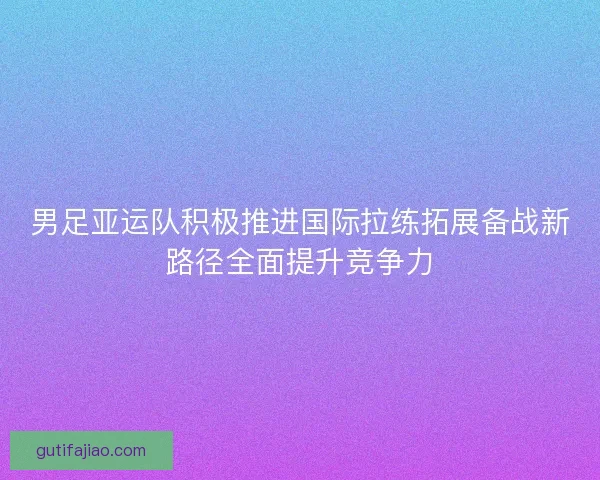 男足亚运队积极推进国际拉练拓展备战新路径全面提升竞争力