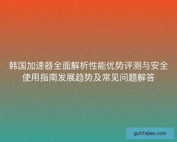 韩国加速器全面解析性能优势评测与安全使用指南发展趋势及常见问题解答