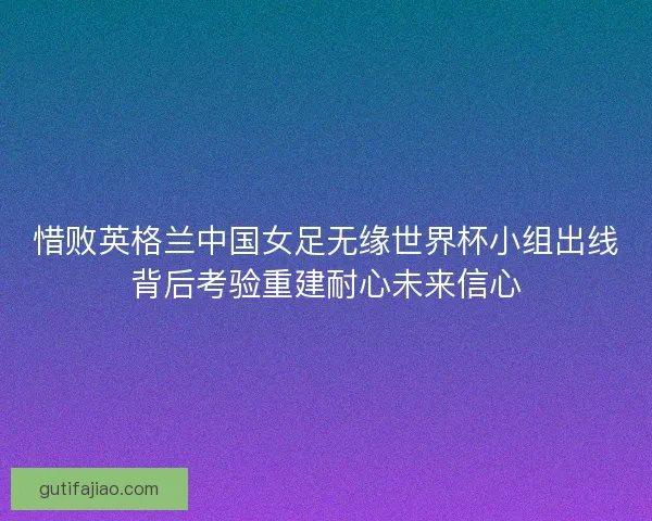 惜败英格兰中国女足无缘世界杯小组出线背后考验重建耐心未来信心