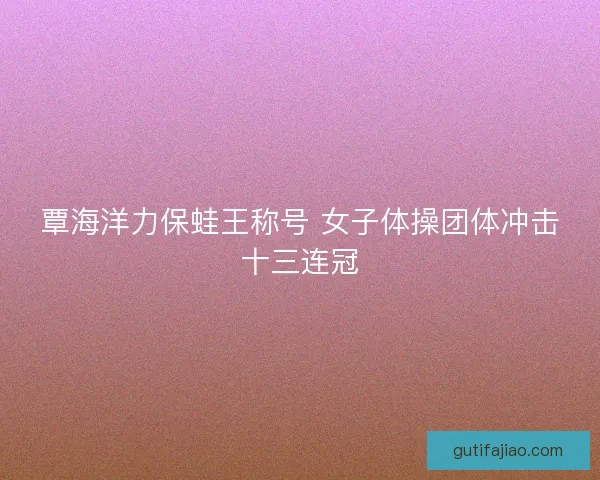 覃海洋力保蛙王称号 女子体操团体冲击十三连冠