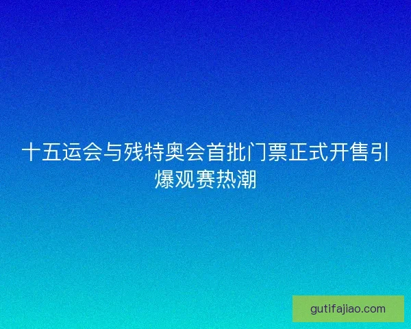 十五运会与残特奥会首批门票正式开售引爆观赛热潮