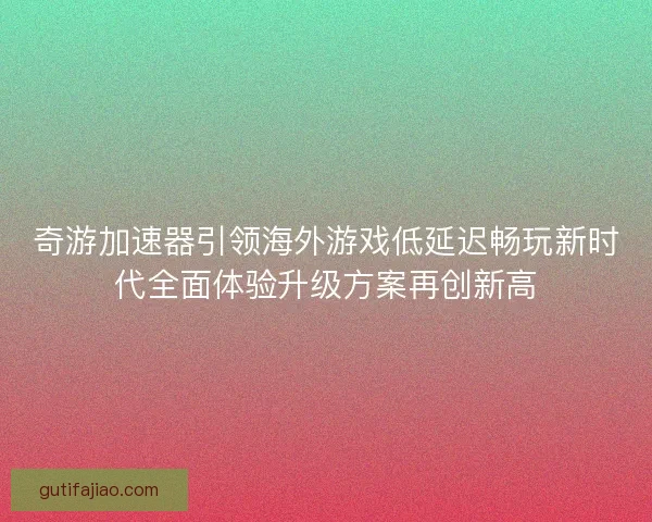 奇游加速器引领海外游戏低延迟畅玩新时代全面体验升级方案再创新高