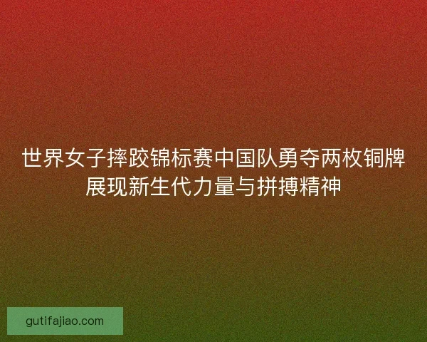 世界女子摔跤锦标赛中国队勇夺两枚铜牌展现新生代力量与拼搏精神