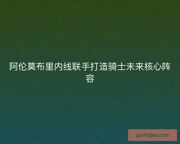阿伦莫布里内线联手打造骑士未来核心阵容