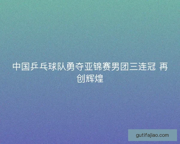中国乒乓球队勇夺亚锦赛男团三连冠 再创辉煌