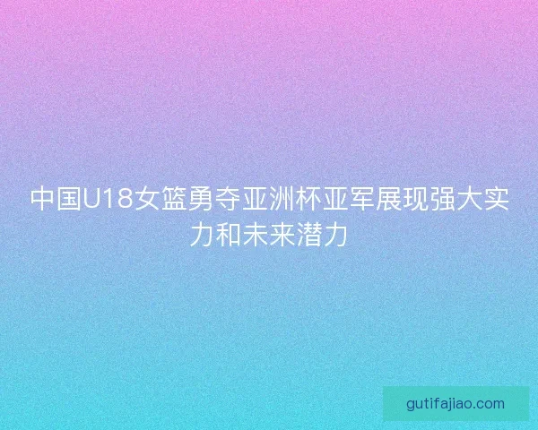 中国U18女篮勇夺亚洲杯亚军展现强大实力和未来潜力