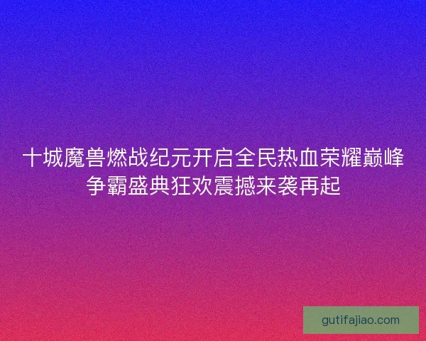 十城魔兽燃战纪元开启全民热血荣耀巅峰争霸盛典狂欢震撼来袭再起