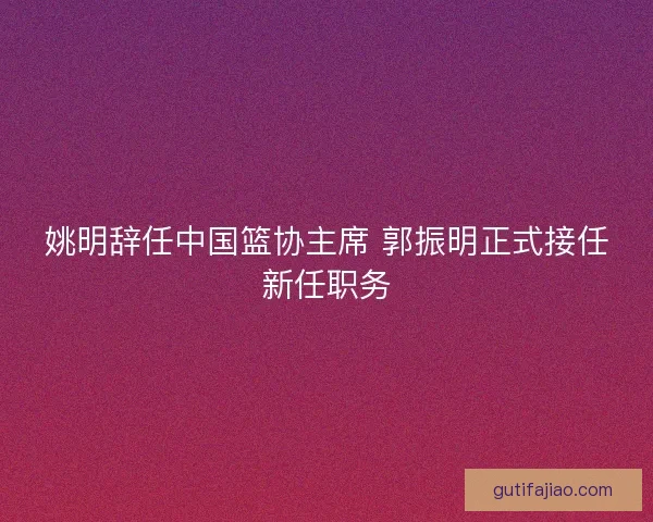 姚明辞任中国篮协主席 郭振明正式接任新任职务