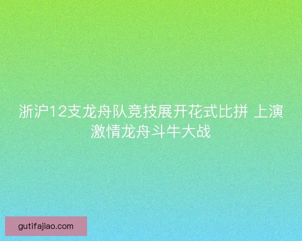 浙沪12支龙舟队竞技展开花式比拼 上演激情龙舟斗牛大战